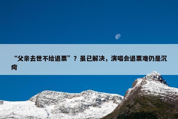 “父亲去世不给退票”？虽已解决，演唱会退票难仍是沉疴