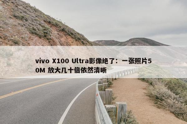 vivo X100 Ultra影像绝了：一张照片50M 放大几十倍依然清晰