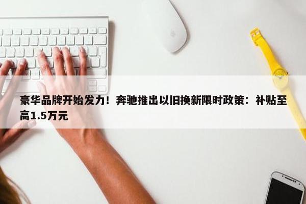 豪华品牌开始发力！奔驰推出以旧换新限时政策：补贴至高1.5万元