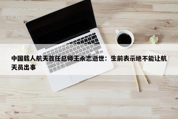 中国载人航天首任总师王永志逝世：生前表示绝不能让航天员出事