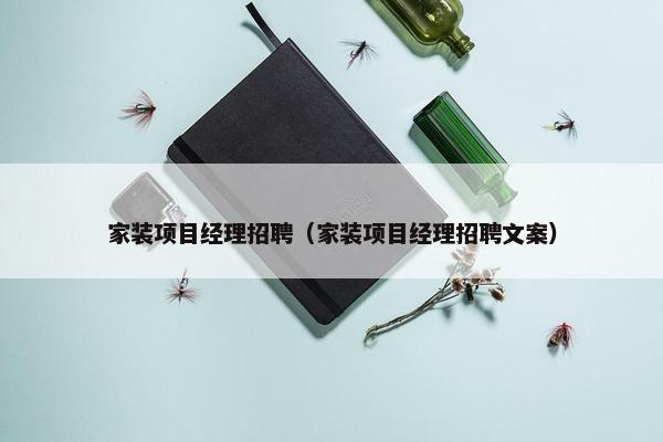 家装项目经理招聘（家装项目经理招聘文案）