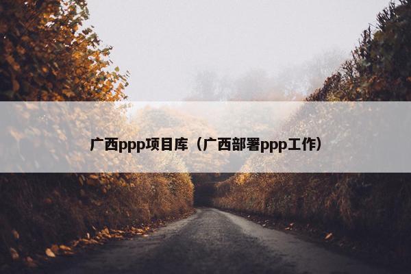 广西ppp项目库（广西部署ppp工作）