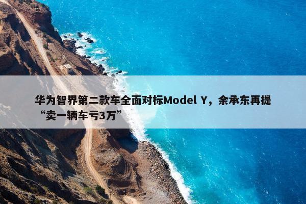 华为智界第二款车全面对标Model Y，余承东再提“卖一辆车亏3万”