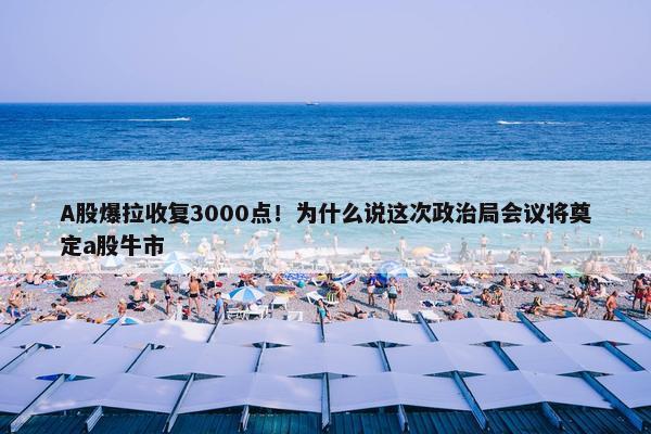 A股爆拉收复3000点！为什么说这次政治局会议将奠定a股牛市