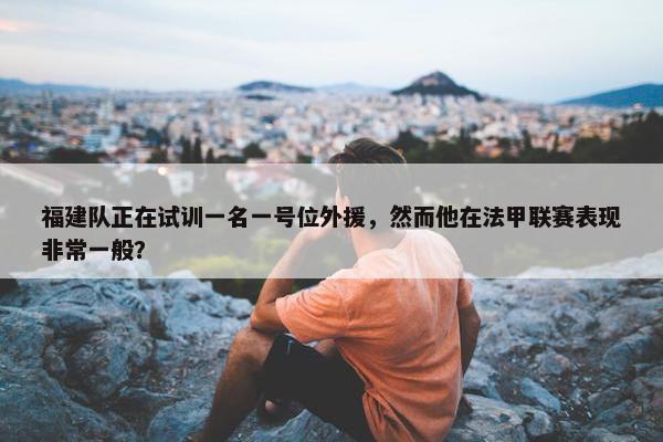 福建队正在试训一名一号位外援，然而他在法甲联赛表现非常一般？