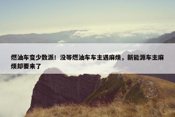 燃油车变少数派！没等燃油车车主遇麻烦，新能源车主麻烦却要来了