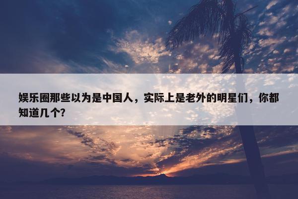 娱乐圈那些以为是中国人，实际上是老外的明星们，你都知道几个？