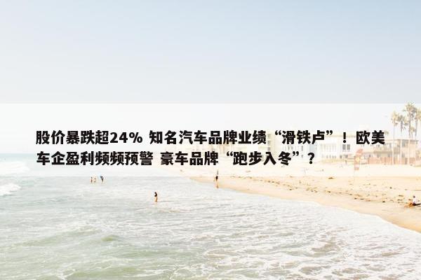 股价暴跌超24% 知名汽车品牌业绩“滑铁卢”！欧美车企盈利频频预警 豪车品牌“跑步入冬”？