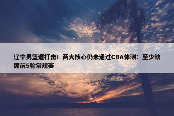 辽宁男篮遭打击！两大核心仍未通过CBA体测：至少缺席前5轮常规赛