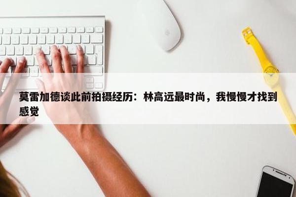 莫雷加德谈此前拍摄经历：林高远最时尚，我慢慢才找到感觉