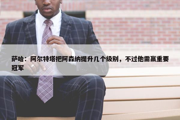 萨哈：阿尔特塔把阿森纳提升几个级别，不过他需赢重要冠军