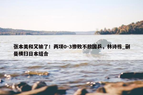 张本美和又输了！两项0-3惨败不敌国乒，林诗栋_蒯曼横扫日本组合