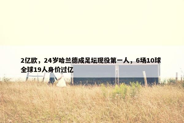 2亿欧，24岁哈兰德成足坛现役第一人，6场10球 全球19人身价过亿