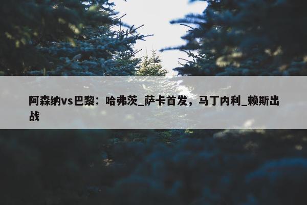 阿森纳vs巴黎：哈弗茨_萨卡首发，马丁内利_赖斯出战