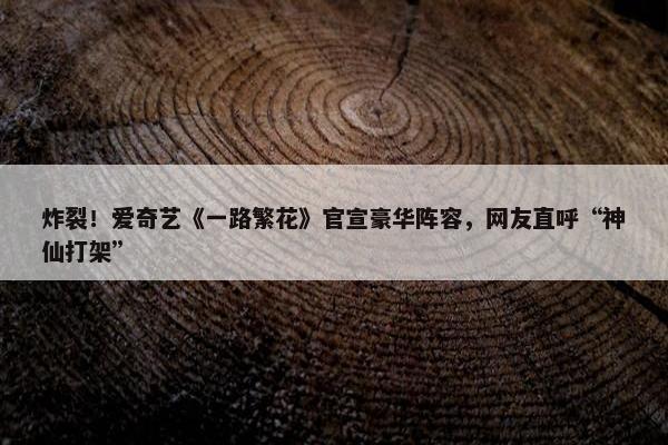 炸裂！爱奇艺《一路繁花》官宣豪华阵容，网友直呼“神仙打架”