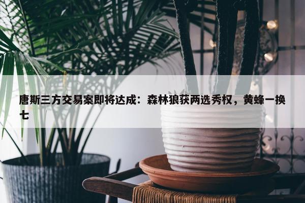 唐斯三方交易案即将达成：森林狼获两选秀权，黄蜂一换七