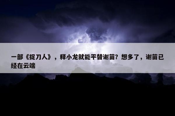 一部《捉刀人》，释小龙就能平替谢苗？想多了，谢苗已经在云端