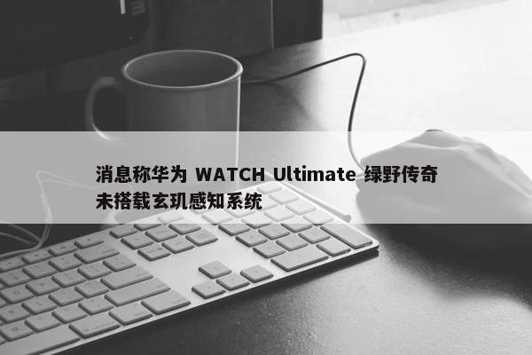 消息称华为 WATCH Ultimate 绿野传奇未搭载玄玑感知系统