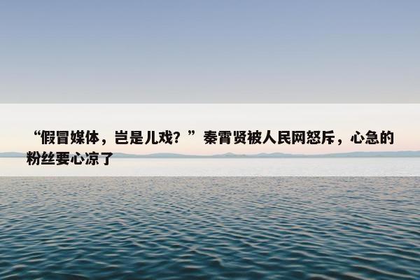 “假冒媒体，岂是儿戏？”秦霄贤被人民网怒斥，心急的粉丝要心凉了